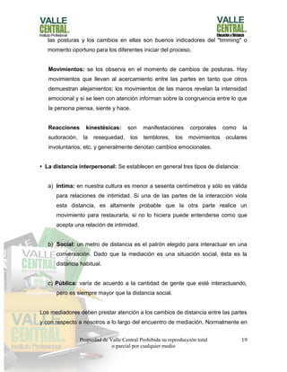 Propiedad de Valle Central Prohibida su reproducción total
o parcial por cualquier medio
19
las posturas y los cambios en ellas son buenos indicadores del "timming" o
momento oportuno para los diferentes iniciar del proceso.
Movimientos: se los observa en el momento de cambios de posturas. Hay
movimientos que llevan al acercamiento entre las partes en tanto que otros
demuestran alejamientos; los movimientos de las manos revelan la intensidad
emocional y si se leen con atención informan sobre la congruencia entre lo que
la persona piensa, siente y hace.
Reacciones kinestésicas: son manifestaciones corporales como la
sudoración, la resequedad, los temblores, los movimientos oculares
involuntarios, etc. y generalmente denotan cambios emocionales.
• La distancia interpersonal: Se establecen en general tres tipos de distancia:
a) Intima: en nuestra cultura es menor a sesenta centímetros y sólo es válida
para relaciones de intimidad. Si una de las partes de la interacción viola
esta distancia, es altamente probable que la otra parte realice un
movimiento para restaurarla, si no lo hiciera puede entenderse como que
acepta una relación de intimidad.
b) Social: un metro de distancia es el patrón elegido para interactuar en una
conversación. Dado que la mediación es una situación social, ésta es la
distancia habitual.
c) Pública: varía de acuerdo a la cantidad de gente que esté interactuando,
pero es siempre mayor que la distancia social.
Los mediadores deben prestar atención a los cambios de distancia entre las partes
y con respecto a nosotros a lo largo del encuentro de mediación. Normalmente en
 