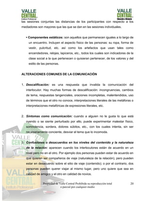 Propiedad de Valle Central Prohibida su reproducción total
o parcial por cualquier medio
20
las sesiones conjuntas las distancias de los participantes con respecto a los
mediadores son mayores que las que se dan en las sesiones individuales.
• Componentes estáticos: son aquellos que permanecen iguales a lo largo de
un encuentro. Incluyen el aspecto físico de las personas: su ropa, forma de
vestir, pulcritud, etc. así como los artefactos que usan tales como
encendedores, relojes, lapiceros, etc., todos los cuales son indicadores de la
clase social a la que pertenecen o quisieran pertenecer, de los valores y del
estilo de las personas.
ALTERACIONES COMUNES DE LA COMUNICACIÓN
1. Descalificación: es una respuesta que invalida la comunicación del
interlocutor. Hay muchas formas de descalificación: incongruencias, cambios
de tema, respuestas tangenciales, oraciones incompletas, malentendidos, uso
de términos que el otro no conoce, interpretaciones literales de las metáforas o
interpretaciones metafóricas de expresiones literales, etc.
2. Síntomas como comunicación: cuando a alguien no le gusta lo que está
oyendo o se siente perturbado por ello, puede experimentar malestar físico,
somnolencia, sordera, dolores súbitos, etc., con los cuales intenta, sin ser
necesariamente conciente, desviar el tema que lo incomoda.
3. Confusiones o desacuerdos en los niveles del contenido y la naturaleza
de la relación: aparecen cuando los interlocutores están de acuerdo en un
nivel pero no en el otro. Por ejemplo dos personas pueden estar de acuerdo en
que quieren ser compañeros de viaje (naturaleza de la relación), pero pueden
estar en desacuerdo sobre el sitio de viaje (contenido); o por el contrario, dos
personas pueden querer viajar al mismo lugar, pero uno quiere que sea en
calidad de amigos y el otro en calidad de novios.
 
