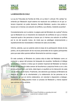Propiedad de Valle Central Prohibida su reproducción total
o parcial por cualquier medio
22
LA MEDIACIÓN EN CHILE
La Ley de Tribunales de Familia de Chile, en su titulo V, artículo 103, señala "se
entiende por Mediación aquel sistema de resolución de conflictos en el que un
tercero imparcial, sin poder decisorio, llamado Mediador, ayuda a las partes a
buscar por sí mismas una solución al conflicto y sus efectos, mediante acuerdos".
Consistentemente con lo anterior, la página web del Ministerio de Justicia6
informa
que la Mediación es un mecanismo de resolución de conflictos en que un tercero
imparcial ayuda a las personas a buscar por sí mismas una solución al conflicto
por la vía del acuerdo mutuo, de modo que se satisfagan recíprocamente y
equitativamente las necesidades e intereses de cada una de ellas.
Informa, además, que se sustenta sobre la base de la participación directa de las
partes y de la potenciación de los recursos personales de los sujetos participantes
para que sean ellos quienes definan libremente los caminos a seguir.
En este contexto, el Ministerio de Justicia sitúa la labor del Mediador como un
conductor y apoyo del proceso de búsqueda de acuerdos, facilitando el diálogo
constructivo y creativo e indica que el carácter imparcial del Mediador se traduce
en que la intervención debe carecer de favoritismos o prejuicios frente a uno u otro
de los participantes y, por tanto, debe lograr un equilibrio en la interacción de cada
uno de ellos y de él mismo. Finalmente, otro elemento que destaca el Ministerio de
Justicia de Chile es la voluntariedad y la colaboración de las personas en la
Mediación, ya que sin ánimo colaborativo, sin voluntad o disposición a dialogar,
difícilmente de podrá siquiera iniciar un proceso de Mediación y menos esperar
que culmine con un acuerdo.
 