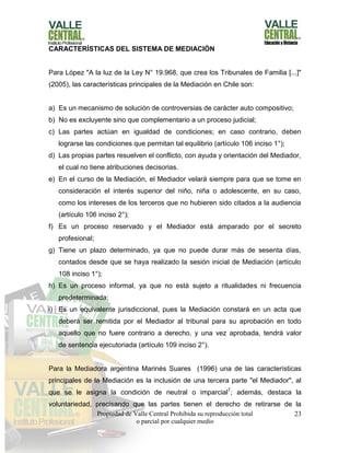 Propiedad de Valle Central Prohibida su reproducción total
o parcial por cualquier medio
23
CARACTERÍSTICAS DEL SISTEMA DE MEDIACIÓN
Para López "A la luz de la Ley N° 19.968, que crea los Tribunales de Familia [...]"
(2005), las características principales de la Mediación en Chile son:
a) Es un mecanismo de solución de controversias de carácter auto compositivo;
b) No es excluyente sino que complementario a un proceso judicial;
c) Las partes actúan en igualdad de condiciones; en caso contrario, deben
lograrse las condiciones que permitan tal equilibrio (artículo 106 inciso 1°);
d) Las propias partes resuelven el conflicto, con ayuda y orientación del Mediador,
el cual no tiene atribuciones decisorias.
e) En el curso de la Mediación, el Mediador velará siempre para que se tome en
consideración el interés superior del niño, niña o adolescente, en su caso,
como los intereses de los terceros que no hubieren sido citados a la audiencia
(artículo 106 inciso 2°);
f) Es un proceso reservado y el Mediador está amparado por el secreto
profesional;
g) Tiene un plazo determinado, ya que no puede durar más de sesenta días,
contados desde que se haya realizado la sesión inicial de Mediación (artículo
108 inciso 1°);
h) Es un proceso informal, ya que no está sujeto a ritualidades ni frecuencia
predeterminada;
i) Es un equivalente jurisdiccional, pues la Mediación constará en un acta que
deberá ser remitida por el Mediador al tribunal para su aprobación en todo
aquello que no fuere contrario a derecho, y una vez aprobada, tendrá valor
de sentencia ejecutoriada (artículo 109 inciso 2°).
Para la Mediadora argentina Marinés Suares (1996) una de las características
principales de la Mediación es la inclusión de una tercera parte "el Mediador", al
que se le asigna la condición de neutral o imparcial7
; además, destaca la
voluntariedad, precisando que las partes tienen el derecho de retirarse de la
 