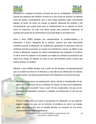 Propiedad de Valle Central Prohibida su reproducción total
o parcial por cualquier medio
24
Mediación en cualquier momento; el hecho de que en la Mediación se tienen en
cuenta dos aspectos del conflicto: el tema en sí por el que se discute y la relación
entre las partes, puntualizando que si bien estos aspectos están íntimamente
ligados, el hecho de tomar en cuenta el aspecto relacional del conflicto y las
consecuencias que puede tener para el mantenimiento de la relación la forma
como se solucione, ha sido una eficaz ayuda para preservar relaciones, al
sacarlas del campo de la confrontación que puede llegar a ser destructiva.
Llona y otros (2005) agregan dos características: la confidencialidad y la
orientación a futuro. Respecto de la primera, supone que toda información
ventilada durante la Mediación es confidencial, generando el necesario clima de
confianza durante el proceso; en cuanto a la orientación a futuro, se refiere a que
si bien la Mediación requiere de ciertos antecedentes que expliquen el conflicto,
no tiene como fin explorar en el pasado con objeto de cambiar la percepción que
sobre él se tenga. El objetivo se sitúa en pos del beneficio actual y futuro que
implica resolver el conflicto.
Alliende y otros (2002) señalan que a partir de las diversas conceptualizaciones
que es posible encontrar en la literatura y más allá de las diferencias de matices,
se puede extraer una cierta caracterización de la Mediación en términos de que:
• Requiere y promueve una participación activa, directa e irremplazable de las
partes en la resolución de sus conflictos. En efecto, se dice que la Mediación
no existe sin el encuentro "cara a cara" de los involucrados, los que con la
facilitación del Mediador reconocen y trabajan sus diferencias en pos de una
solución.
• Prima lo colaborativo por sobre lo adversarial. En Mediación no se pretende
asignar culpas sino que, por el contrario, el problema es visto y se trabaja
como algo compartido que es posible abordar en conjunto de una forma
mutuamente aceptable y satisfactoria.
 