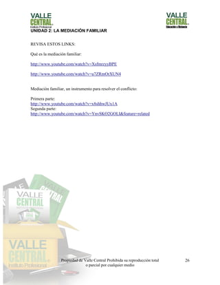 Propiedad de Valle Central Prohibida su reproducción total
o parcial por cualquier medio
26
UNIDAD 2: LA MEDIACIÓN FAMILIAR
REVISA ESTOS LINKS:
Qué es la mediación familiar:
http://www.youtube.com/watch?v=XsfmrzyyBPE
http://www.youtube.com/watch?v=u7ZRmOrXUN4
Mediación familiar, un instrumento para resolver el conflicto:
Primera parte:
http://www.youtube.com/watch?v=x8shhwJUx1A
Segunda parte:
http://www.youtube.com/watch?v=YnvSKO2GOLI&feature=related
 