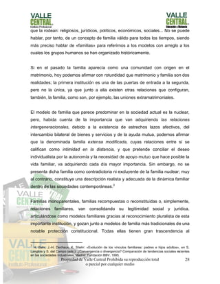 Propiedad de Valle Central Prohibida su reproducción total
o parcial por cualquier medio
28
que la rodean: religiosos, jurídicos, políticos, económicos, sociales... No se puede
hablar, por tanto, de un concepto de familia válido para todos los tiempos, siendo
más preciso hablar de «familias» para referirnos a los modelos con arreglo a los
cuales los grupos humanos se han organizado históricamente.
Si en el pasado la familia aparecía como una comunidad con origen en el
matrimonio, hoy podemos afirmar con rotundidad que matrimonio y familia son dos
realidades; la primera institución es una de las puertas de entrada a la segunda,
pero no la única, ya que junto a ella existen otras relaciones que configuran,
también, la familia, como son, por ejemplo, las uniones extramatrimoniales.
El modelo de familia que parece predominar en la sociedad actual es la nuclear,
pero, habida cuenta de la importancia que van adquiriendo las relaciones
intergeneracionales, debido a la existencia de estrechos lazos afectivos, del
intercambio bilateral de bienes y servicios y de la ayuda mutua, podemos afirmar
que la denominada familia extensa modificada, cuyas relaciones entre sí se
califican como intimidad en la distancia, y que pretende conciliar el deseo
individualista por la autonomía y la necesidad de apoyo mutuo que hace posible la
vida familiar, va adquiriendo cada día mayor importancia. Sin embargo, no se
presenta dicha familia como contradictoria ni excluyente de la familia nuclear; muy
al contrario, constituye una descripción realista y adecuada de la dinámica familiar
dentro de las sociedades contemporáneas.3
Familias monoparentales, familias recompuestas o reconstituidas o, simplemente,
relaciones familiares, van consolidando su legitimidad social y jurídica,
articulándose como modelos familiares gracias al reconocimiento pluralista de esta
importante institución, y gozan junto a modelos de familia más tradicionales de una
notable protección constitucional. Todas ellas tienen gran trascendencia al
3
H. Bahr, J.-H. Dechaux, K. Stiehr: «Evolución de los vínculos familiares: padres e hijos adultos», en S.
Langlois y S. del Campo (eds.): ¿Convergencia o divergencia? Comparación de tendencias sociales recientes
en las sociedades industriales, Madrid: Fundación BBV, 1995.
 