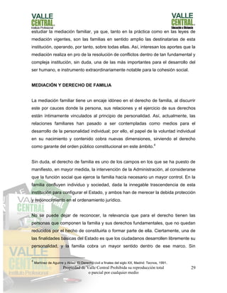 Propiedad de Valle Central Prohibida su reproducción total
o parcial por cualquier medio
29
estudiar la mediación familiar, ya que, tanto en la práctica como en las leyes de
mediación vigentes, son las familias en sentido amplio las destinatarias de esta
institución, operando, por tanto, sobre todas ellas. Así, interesan los aportes que la
mediación realiza en pro de la resolución de conflictos dentro de tan fundamental y
compleja institución, sin duda, una de las más importantes para el desarrollo del
ser humano, e instrumento extraordinariamente notable para la cohesión social.
MEDIACIÓN Y DERECHO DE FAMILIA
La mediación familiar tiene un encaje idóneo en el derecho de familia, al discurrir
este por cauces donde la persona, sus relaciones y el ejercicio de sus derechos
están íntimamente vinculados al principio de personalidad. Así, actualmente, las
relaciones familiares han pasado a ser contempladas como medios para el
desarrollo de la personalidad individual; por ello, el papel de la voluntad individual
en su nacimiento y contenido cobra nuevas dimensiones, sirviendo el derecho
como garante del orden público constitucional en este ámbito.4
Sin duda, el derecho de familia es uno de los campos en los que se ha puesto de
manifiesto, en mayor medida, la intervención de la Administración, al considerarse
que la función social que ejerce la familia hacía necesario un mayor control. En la
familia confluyen individuo y sociedad, dada la innegable trascendencia de esta
institución para configurar el Estado, y ambos han de merecer la debida protección
y reconocimiento en el ordenamiento jurídico.
No se puede dejar de reconocer, la relevancia que para el derecho tienen las
personas que componen la familia y sus derechos fundamentales, que no quedan
reducidos por el hecho de constituirla o formar parte de ella. Ciertamente, una de
las finalidades básicas del Estado es que los ciudadanos desarrollen libremente su
personalidad, y la familia cobra un mayor sentido dentro de ese marco. Sin
4
Martínez de Aguirre y Aldaz: El Derecho civil a finales del siglo XX, Madrid: Tecnos, 1991.
 