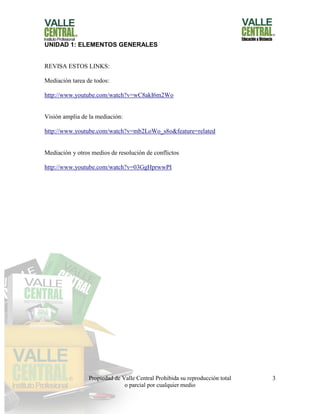 Propiedad de Valle Central Prohibida su reproducción total
o parcial por cualquier medio
3
UNIDAD 1: ELEMENTOS GENERALES
REVISA ESTOS LINKS:
Mediación tarea de todos:
http://www.youtube.com/watch?v=wC8akI6m2Wo
Visión amplia de la mediación:
http://www.youtube.com/watch?v=mb2LoWo_s8o&feature=related
Mediación y otros medios de resolución de conflictos
http://www.youtube.com/watch?v=03GgHprwwPI
 