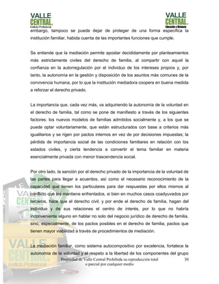 Propiedad de Valle Central Prohibida su reproducción total
o parcial por cualquier medio
30
embargo, tampoco se puede dejar de proteger de una forma específica la
institución familiar, habida cuenta de las importantes funciones que cumple.
Se entiende que la mediación permite apostar decididamente por planteamientos
más estrictamente civiles del derecho de familia, al compartir con aquel la
confianza en la autorregulación por el individuo de los intereses propios y, por
tanto, la autonomía en la gestión y disposición de los asuntos más comunes de la
convivencia humana, por lo que la institución mediadora coopera en buena medida
a reforzar el derecho privado.
La importancia que, cada vez más, va adquiriendo la autonomía de la voluntad en
el derecho de familia, tal como se pone de manifiesto a través de los siguientes
factores: los nuevos modelos de familias admitidos socialmente y, a los que se
puede optar voluntariamente, que están estructurados con base a criterios más
igualitarios y se rigen por pactos internos en vez de por decisiones impuestas; la
pérdida de importancia social de las condiciones familiares en relación con los
estados civiles, y cierta tendencia a convertir el tema familiar en materia
esencialmente privada con menor trascendencia social.
Por otro lado, la sanción por el derecho privado de la importancia de la voluntad de
las partes para llegar a acuerdos, así como el necesario reconocimiento de la
capacidad que tienen los particulares para dar respuestas por ellos mismos al
conflicto que les mantiene enfrentados, si bien en muchos casos coadyuvados por
terceros, hace que el derecho civil, y por ende el derecho de familia, hagan del
individuo y de sus relaciones el centro de interés, por lo que no habría
inconveniente alguno en hablar no solo del negocio jurídico de derecho de familia,
sino, especialmente, de los pactos posibles en el derecho de familia, pactos que
tienen mayor viabilidad a través de procedimientos de mediación.
La mediación familiar, como sistema autocompositivo por excelencia, fortalece la
autonomía de la voluntad y el respeto a la libertad de los componentes del grupo
 
