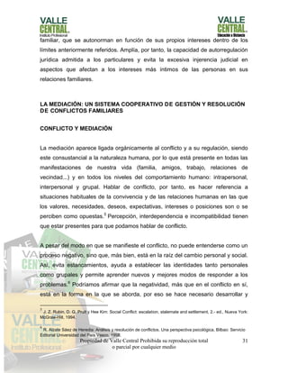 Propiedad de Valle Central Prohibida su reproducción total
o parcial por cualquier medio
31
familiar, que se autonorman en función de sus propios intereses dentro de los
límites anteriormente referidos. Amplía, por tanto, la capacidad de autorregulación
jurídica admitida a los particulares y evita la excesiva injerencia judicial en
aspectos que afectan a los intereses más íntimos de las personas en sus
relaciones familiares.
LA MEDIACIÓN: UN SISTEMA COOPERATIVO DE GESTIÓN Y RESOLUCIÓN
DE CONFLICTOS FAMILIARES
CONFLICTO Y MEDIACIÓN
La mediación aparece ligada orgánicamente al conflicto y a su regulación, siendo
este consustancial a la naturaleza humana, por lo que está presente en todas las
manifestaciones de nuestra vida (familia, amigos, trabajo, relaciones de
vecindad...) y en todos los niveles del comportamiento humano: intrapersonal,
interpersonal y grupal. Hablar de conflicto, por tanto, es hacer referencia a
situaciones habituales de la convivencia y de las relaciones humanas en las que
los valores, necesidades, deseos, expectativas, intereses o posiciones son o se
perciben como opuestas.5
Percepción, interdependencia e incompatibilidad tienen
que estar presentes para que podamos hablar de conflicto.
A pesar del modo en que se manifieste el conflicto, no puede entenderse como un
proceso negativo, sino que, más bien, está en la raíz del cambio personal y social.
Así, evita estancamientos, ayuda a establecer las identidades tanto personales
como grupales y permite aprender nuevos y mejores modos de responder a los
problemas.6
Podríamos afirmar que la negatividad, más que en el conflicto en sí,
está en la forma en la que se aborda, por eso se hace necesario desarrollar y
5
J. Z. Rubin, D. G. Pruit y Hee Kim: Social Conflict: escalation, stalemate and settlement, 2.- ed., Nueva York:
McGraw-Hill, 1994.
6
R. Alzate Sáez de Heredia: Análisis y resolución de conflictos. Una perspectiva psicológica, Bilbao: Servicio
Editorial Universidad del País Vasco, 1998.
 