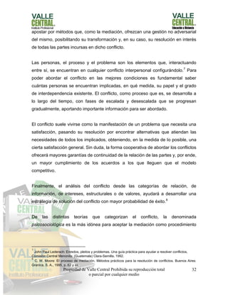 Propiedad de Valle Central Prohibida su reproducción total
o parcial por cualquier medio
32
apostar por métodos que, como la mediación, ofrezcan una gestión no adversarial
del mismo, posibilitando su transformación y, en su caso, su resolución en interés
de todas las partes incursas en dicho conflicto.
Las personas, el proceso y el problema son los elementos que, interactuando
entre sí, se encuentran en cualquier conflicto interpersonal configurándolo.7
Para
poder abordar el conflicto en las mejores condiciones es fundamental saber
cuántas personas se encuentran implicadas, en qué medida, su papel y el grado
de interdependencia existente. El conflicto, como proceso que es, se desarrolla a
lo largo del tiempo, con fases de escalada y desescalada que se progresan
gradualmente, aportando importante información para ser abordado.
El conflicto suele vivirse como la manifestación de un problema que necesita una
satisfacción, pasando su resolución por encontrar alternativas que atiendan las
necesidades de todos los implicados, obteniendo, en la medida de lo posible, una
cierta satisfacción general. Sin duda, la forma cooperativa de abordar los conflictos
ofrecerá mayores garantías de continuidad de la relación de las partes y, por ende,
un mayor cumplimiento de los acuerdos a los que lleguen que el modelo
competitivo.
Finalmente, el análisis del conflicto desde las categorías de relación, de
información, de intereses, estructurales o de valores, ayudará a desarrollar una
estrategia de solución del conflicto con mayor probabilidad de éxito.8
De las distintas teorías que categorizan el conflicto, la denominada
psicosociológica es la más idónea para aceptar la mediación como procedimiento
7
John Paul Lederach: Enredos, pleitos y problemas. Una guía práctica para ayudar a resolver conflictos,
Comisión Central Menonita: (Guatemala) Clara-Semilla, 1992.
8
C. W. Moore: El proceso de mediación. Métodos prácticos para la resolución de conflictos. Buenos Aires:
Granica, S. A., 1995, p. 62 y ss.
 
