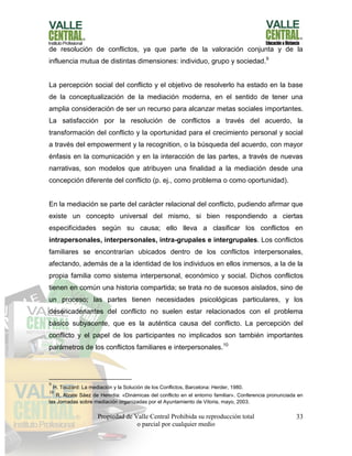 Propiedad de Valle Central Prohibida su reproducción total
o parcial por cualquier medio
33
de resolución de conflictos, ya que parte de la valoración conjunta y de la
influencia mutua de distintas dimensiones: individuo, grupo y sociedad.9
La percepción social del conflicto y el objetivo de resolverlo ha estado en la base
de la conceptualización de la mediación moderna, en el sentido de tener una
amplia consideración de ser un recurso para alcanzar metas sociales importantes.
La satisfacción por la resolución de conflictos a través del acuerdo, la
transformación del conflicto y la oportunidad para el crecimiento personal y social
a través del empowerment y la recognition, o la búsqueda del acuerdo, con mayor
énfasis en la comunicación y en la interacción de las partes, a través de nuevas
narrativas, son modelos que atribuyen una finalidad a la mediación desde una
concepción diferente del conflicto (p. ej., como problema o como oportunidad).
En la mediación se parte del carácter relacional del conflicto, pudiendo afirmar que
existe un concepto universal del mismo, si bien respondiendo a ciertas
especificidades según su causa; ello lleva a clasificar los conflictos en
intrapersonales, interpersonales, intra-grupales e intergrupales. Los conflictos
familiares se encontrarían ubicados dentro de los conflictos interpersonales,
afectando, además de a la identidad de los individuos en ellos inmersos, a la de la
propia familia como sistema interpersonal, económico y social. Dichos conflictos
tienen en común una historia compartida; se trata no de sucesos aislados, sino de
un proceso; las partes tienen necesidades psicológicas particulares, y los
desencadenantes del conflicto no suelen estar relacionados con el problema
básico subyacente, que es la auténtica causa del conflicto. La percepción del
conflicto y el papel de los participantes no implicados son también importantes
parámetros de los conflictos familiares e interpersonales.10
9
H. Touzard: La mediación y la Solución de los Conflictos, Barcelona: Herder, 1980.
10
R. Alzate Sáez de Heredia: «Dinámicas del conflicto en el entorno familiar». Conferencia pronunciada en
las Jornadas sobre mediación organizadas por el Ayuntamiento de Vitoria, mayo, 2003.
 