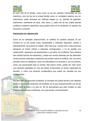 Propiedad de Valle Central Prohibida su reproducción total
o parcial por cualquier medio
34
El ciclo vital de la familia, como suma no de los cambios individuales de sus
miembros, sino de los de la propia familia como un verdadero sistema vivo en
crecimiento, suele atravesar por distintas etapas (p. ej., periodo de galanteo,
matrimonio, nacimiento de hijos, nido vacío...), cada una de las cuales plantea
conflictos nucleares específicos que pueden tener en la mediación un espacio de
encuentro y solución.
PROCESOS DE MEDIACIÓN
Como se ha señalado anteriormente, el conflicto ha existido siempre. El ser
humano es un ser social cuyas necesidades e intereses dependen, directa o
indirectamente, de quienes le rodean. Ello hace que, cuando dos o más personas
persiguen el mismo interés o intereses contrapuestos, y no es posible una
colaboración, aparezcan los desacuerdos y, por tanto, los conflictos. Pero siempre
han existido formas de resolverlos, y estas han venido definidas por las diferentes
construcciones culturales e históricas que existen sobre el conflicto. Así, se podría
concebir como un obstáculo, como una dificultad en un proceso o, por el contrario,
como una oportunidad para el cambio. Del mismo modo, puede ser visto como
una situación patológica en que las partes involucradas no tienen capacidad de
decisión, o como una situación problemática que puede ser resuelta por sus
protagonistas.
Por otro lado, en el mundo occidental, el concepto de justicia tiende a ser utilizado
como un modelo de resolución de conflictos en el que necesariamente una de las
partes tiene la razón y la otra no. Se ha demostrado que este modelo no sólo
mantiene las visiones conflictivas, sino que tiende a incrementarlas.
 