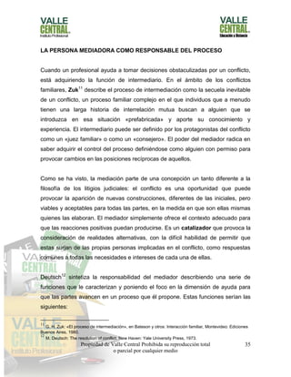 Propiedad de Valle Central Prohibida su reproducción total
o parcial por cualquier medio
35
LA PERSONA MEDIADORA COMO RESPONSABLE DEL PROCESO
Cuando un profesional ayuda a tomar decisiones obstaculizadas por un conflicto,
está adquiriendo la función de intermediario. En el ámbito de los conflictos
familiares, Zuk11
describe el proceso de intermediación como la secuela inevitable
de un conflicto, un proceso familiar complejo en el que individuos que a menudo
tienen una larga historia de interrelación mutua buscan a alguien que se
introduzca en esa situación «prefabricada» y aporte su conocimiento y
experiencia. El intermediario puede ser definido por los protagonistas del conflicto
como un «juez familiar» o como un «consejero». El poder del mediador radica en
saber adquirir el control del proceso definiéndose como alguien con permiso para
provocar cambios en las posiciones recíprocas de aquellos.
Como se ha visto, la mediación parte de una concepción un tanto diferente a la
filosofía de los litigios judiciales: el conflicto es una oportunidad que puede
provocar la aparición de nuevas construcciones, diferentes de las iniciales, pero
viables y aceptables para todas las partes, en la medida en que son ellas mismas
quienes las elaboran. El mediador simplemente ofrece el contexto adecuado para
que las reacciones positivas puedan producirse. Es un catalizador que provoca la
consideración de realidades alternativas, con la difícil habilidad de permitir que
estas surjan de las propias personas implicadas en el conflicto, como respuestas
comunes a todas las necesidades e intereses de cada una de ellas.
Deutsch12
sintetiza la responsabilidad del mediador describiendo una serie de
funciones que le caracterizan y poniendo el foco en la dimensión de ayuda para
que las partes avancen en un proceso que él propone. Estas funciones serían las
siguientes:
11
G. H. Zuk: «El proceso de intermediación», en Bateson y otros: Interacción familiar, Montevideo: Ediciones
Buenos Aires, 1980.
12
M. Deutsch: The resolution of conflict, New Haven: Yale University Press, 1973.
 