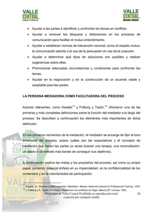 Propiedad de Valle Central Prohibida su reproducción total
o parcial por cualquier medio
36
 Ayudar a las partes a identificar y confrontar los temas en conflicto.
 Ayudar a remover los bloqueos y distorsiones en los procesos de
comunicación para facilitar el mutuo entendimiento.
 Ayudar a establecer normas de interacción racional, como el respeto mutuo,
la comunicación abierta o el uso de la persuasión en vez de la coacción.
 Ayudar a determinar qué tipos de soluciones son posibles y realizar
sugerencias sobre ellas.
 Promocionar adecuadas circunstancias y condiciones para confrontar los
temas.
 Ayudar en la negociación y en la construcción de un acuerdo viable y
aceptable para las partes.
LA PERSONA MEDIADORA COMO FACILITADORA DEL PROCESO
Autores relevantes, como Kessler13
y Folberg y Taylor,14
ofrecieron una de las
primeras y más completas definiciones sobre la función del mediador a lo largo del
proceso. Se describen a continuación los elementos más importantes de dicha
definición:
En los primeros momentos de la mediación, el mediador se encarga de fijar el tono
emocional del proceso, aclara cuáles son las expectativas y el concepto de
mediación que tienen las partes (a veces buscan una terapia, una reconciliación,
un aliado o un método más barato de conseguir sus objetivos).
A continuación explica las metas y los propósitos del proceso, así como su propio
papel, poniendo especial énfasis en su imparcialidad, en la confidencialidad de los
contenidos y en la voluntariedad de participación.
13
Kessler, S.: Creative conflict resolution: Mediation, Atlanta: National Institute for Professional Training, 1978.
14
J. Folberg y A. Taylor: Mediación. Resolución de conflictos sin litigio, México DF: Limusa, 1992.
 