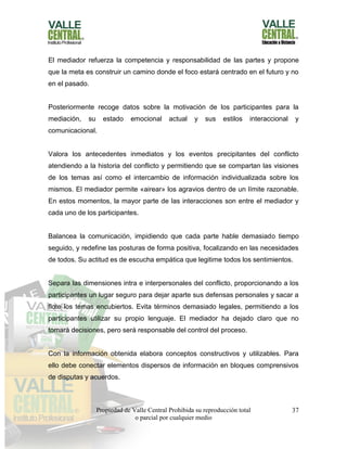 Propiedad de Valle Central Prohibida su reproducción total
o parcial por cualquier medio
37
El mediador refuerza la competencia y responsabilidad de las partes y propone
que la meta es construir un camino donde el foco estará centrado en el futuro y no
en el pasado.
Posteriormente recoge datos sobre la motivación de los participantes para la
mediación, su estado emocional actual y sus estilos interaccional y
comunicacional.
Valora los antecedentes inmediatos y los eventos precipitantes del conflicto
atendiendo a la historia del conflicto y permitiendo que se compartan las visiones
de los temas así como el intercambio de información individualizada sobre los
mismos. El mediador permite «airear» los agravios dentro de un límite razonable.
En estos momentos, la mayor parte de las interacciones son entre el mediador y
cada uno de los participantes.
Balancea la comunicación, impidiendo que cada parte hable demasiado tiempo
seguido, y redefine las posturas de forma positiva, focalizando en las necesidades
de todos. Su actitud es de escucha empática que legitime todos los sentimientos.
Separa las dimensiones intra e interpersonales del conflicto, proporcionando a los
participantes un lugar seguro para dejar aparte sus defensas personales y sacar a
flote los temas encubiertos. Evita términos demasiado legales, permitiendo a los
participantes utilizar su propio lenguaje. El mediador ha dejado claro que no
tomará decisiones, pero será responsable del control del proceso.
Con la información obtenida elabora conceptos constructivos y utilizables. Para
ello debe conectar elementos dispersos de información en bloques comprensivos
de disputas y acuerdos.
 