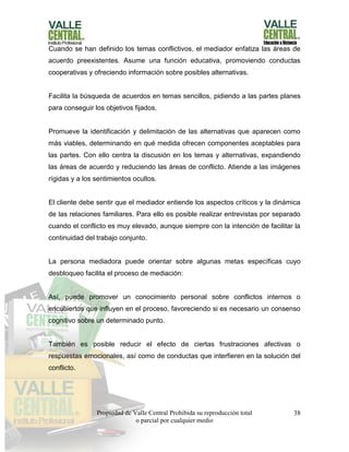 Propiedad de Valle Central Prohibida su reproducción total
o parcial por cualquier medio
38
Cuando se han definido los temas conflictivos, el mediador enfatiza las áreas de
acuerdo preexistentes. Asume una función educativa, promoviendo conductas
cooperativas y ofreciendo información sobre posibles alternativas.
Facilita la búsqueda de acuerdos en temas sencillos, pidiendo a las partes planes
para conseguir los objetivos fijados.
Promueve la identificación y delimitación de las alternativas que aparecen como
más viables, determinando en qué medida ofrecen componentes aceptables para
las partes. Con ello centra la discusión en los temas y alternativas, expandiendo
las áreas de acuerdo y reduciendo las áreas de conflicto. Atiende a las imágenes
rígidas y a los sentimientos ocultos.
El cliente debe sentir que el mediador entiende los aspectos críticos y la dinámica
de las relaciones familiares. Para ello es posible realizar entrevistas por separado
cuando el conflicto es muy elevado, aunque siempre con la intención de facilitar la
continuidad del trabajo conjunto.
La persona mediadora puede orientar sobre algunas metas específicas cuyo
desbloqueo facilita el proceso de mediación:
Así, puede promover un conocimiento personal sobre conflictos internos o
encubiertos que influyen en el proceso, favoreciendo si es necesario un consenso
cognitivo sobre un determinado punto.
También es posible reducir el efecto de ciertas frustraciones afectivas o
respuestas emocionales, así como de conductas que interfieren en la solución del
conflicto.
 