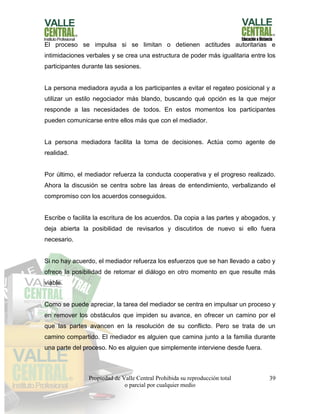 Propiedad de Valle Central Prohibida su reproducción total
o parcial por cualquier medio
39
El proceso se impulsa si se limitan o detienen actitudes autoritarias e
intimidaciones verbales y se crea una estructura de poder más igualitaria entre los
participantes durante las sesiones.
La persona mediadora ayuda a los participantes a evitar el regateo posicional y a
utilizar un estilo negociador más blando, buscando qué opción es la que mejor
responde a las necesidades de todos. En estos momentos los participantes
pueden comunicarse entre ellos más que con el mediador.
La persona mediadora facilita la toma de decisiones. Actúa como agente de
realidad.
Por último, el mediador refuerza la conducta cooperativa y el progreso realizado.
Ahora la discusión se centra sobre las áreas de entendimiento, verbalizando el
compromiso con los acuerdos conseguidos.
Escribe o facilita la escritura de los acuerdos. Da copia a las partes y abogados, y
deja abierta la posibilidad de revisarlos y discutirlos de nuevo si ello fuera
necesario.
Si no hay acuerdo, el mediador refuerza los esfuerzos que se han llevado a cabo y
ofrece la posibilidad de retomar el diálogo en otro momento en que resulte más
viable.
Como se puede apreciar, la tarea del mediador se centra en impulsar un proceso y
en remover los obstáculos que impiden su avance, en ofrecer un camino por el
que las partes avancen en la resolución de su conflicto. Pero se trata de un
camino compartido. El mediador es alguien que camina junto a la familia durante
una parte del proceso. No es alguien que simplemente interviene desde fuera.
 