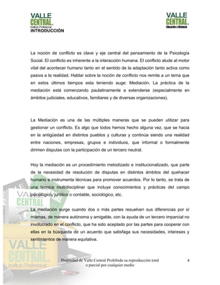 Propiedad de Valle Central Prohibida su reproducción total
o parcial por cualquier medio
4
INTRODUCCIÓN
La noción de conflicto es clave y eje central del pensamiento de la Psicología
Social. El conflicto es inherente a la interacción humana. El conflicto alude al motor
vital del acontecer humano tanto en el sentido de la adaptación tanto activa como
pasiva a la realidad. Hablar sobre la noción de conflicto nos remite a un tema que
en estos últimos tiempos esta teniendo auge: Mediación. La práctica de la
mediación está comenzando paulatinamente a extenderse (especialmente en
ámbitos judiciales, educativos, familiares y de diversas organizaciones).
La Mediación es una de las múltiples maneras que se pueden utilizar para
gestionar un conflicto. Es algo que todos hemos hecho alguna vez, que se hacia
en la antigüedad en distintos pueblos y culturas y continúa siendo una realidad
entre naciones, empresas, grupos e individuos, que informal o formalmente
dirimen disputas con la participación de un tercero neutral.
Hoy la mediación es un procedimiento metodizado e institucionalizado, que parte
de la necesidad de resolución de disputas en distintos ámbitos del quehacer
humano e instrumenta técnicas para promover acuerdos. Por lo tanto, se trata de
una técnica multidisciplinar que incluye conocimientos y prácticas del campo
psicológico, jurídico o contable, sociológico, etc.
La mediación surge cuando dos o más partes resuelven sus diferencias por sí
mismas, de manera autónoma y amigable, con la ayuda de un tercero imparcial no
involucrado en el conflicto, que ha sido aceptado por las partes para cooperar con
ellas en la búsqueda de un acuerdo que satisfaga sus necesidades, intereses y
sentimientos de manera equitativa.
 
