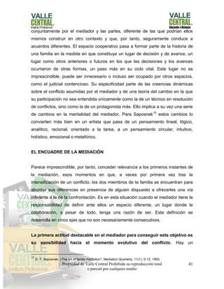 Propiedad de Valle Central Prohibida su reproducción total
o parcial por cualquier medio
41
conjuntamente por el mediador y las partes, diferente de las que podrían ellos
mismos construir en otro contexto y que, por tanto, seguramente conduce a
acuerdos diferentes. El espacio cooperativo pasa a formar parte de la historia de
una familia en la medida en que constituye un lugar de decisión y de avance, un
lugar como otros anteriores o futuros en los que las decisiones y los avances
ocurrieron de otras formas, un paso más en su ciclo vital. Este lugar no es
imprescindible, puede ser innecesario o incluso ser ocupado por otros espacios,
como el judicial contencioso. Su especificidad parte de las creencias dinámicas
sobre el conflicto asumidas por el mediador y de una teoría del cambio en la que
su participación no sea entendida únicamente como la de un técnico en resolución
de conflictos, sino como la de un protagonista más. Ello implica a su vez una serie
de cambios en la mentalidad del mediador. Para Saposnek15
estos cambios lo
convierten más bien en un artista que pasa de un pensamiento lineal, lógico,
analítico, racional, orientado a la tarea, a un pensamiento circular, intuitivo,
holístico, emocional o metafórico.
EL ENCUADRE DE LA MEDIACIÓN
Parece imprescindible, por tanto, conceder relevancia a los primeros instantes de
la mediación, esos momentos en que, a veces por primera vez tras la
intensificación de un conflicto, los dos miembros de la familia se encuentran para
abordar sus diferencias en presencia de alguien dispuesto a ofrecerles una vía
diferente a la de la confrontación. Es en esta situación cuando el mediador tiene la
responsabilidad de definir ante ellos un espacio diferente, un lugar donde la
colaboración, a pesar de todo, tenga una razón de ser. Esta definición se
desarrolla en cinco ejes que no son necesariamente consecutivos.
La primera actitud destacable en el mediador para conseguir este objetivo es
su sensibilidad hacia el momento evolutivo del conflicto. Hay un
15
D. T. Saposnek: «The art of family mediation*, Mediation Quarterly, 11(1), 5-12, 1993.
 