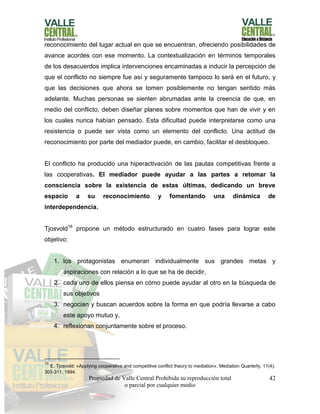 Propiedad de Valle Central Prohibida su reproducción total
o parcial por cualquier medio
42
reconocimiento del lugar actual en que se encuentran, ofreciendo posibilidades de
avance acordes con ese momento. La contextualización en términos temporales
de los desacuerdos implica intervenciones encaminadas a inducir la percepción de
que el conflicto no siempre fue así y seguramente tampoco lo será en el futuro, y
que las decisiones que ahora se tomen posiblemente no tengan sentido más
adelante. Muchas personas se sienten abrumadas ante la creencia de que, en
medio del conflicto, deben diseñar planes sobre momentos que han de vivir y en
los cuales nunca habían pensado. Esta dificultad puede interpretarse como una
resistencia o puede ser vista como un elemento del conflicto. Una actitud de
reconocimiento por parte del mediador puede, en cambio, facilitar el desbloqueo.
El conflicto ha producido una hiperactivación de las pautas competitivas frente a
las cooperativas. El mediador puede ayudar a las partes a retomar la
consciencia sobre la existencia de estas últimas, dedicando un breve
espacio a su reconocimiento y fomentando una dinámica de
interdependencia.
Tjosvold16
propone un método estructurado en cuatro fases para lograr este
objetivo:
1. los protagonistas enumeran individualmente sus grandes metas y
aspiraciones con relación a lo que se ha de decidir,
2. cada uno de ellos piensa en cómo puede ayudar al otro en la búsqueda de
sus objetivos
3. negocian y buscan acuerdos sobre la forma en que podría llevarse a cabo
este apoyo mutuo y,
4. reflexionan conjuntamente sobre el proceso.
16
E. Tjosvold: «Applying cooperative and competitive conflict theory to mediation», Mediation Quarterly, 11(4),
303-311, 1994.
 