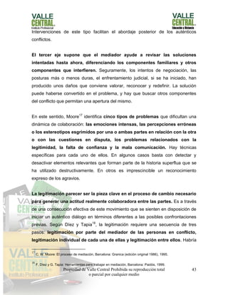 Propiedad de Valle Central Prohibida su reproducción total
o parcial por cualquier medio
43
Intervenciones de este tipo facilitan el abordaje posterior de los auténticos
conflictos.
El tercer eje supone que el mediador ayude a revisar las soluciones
intentadas hasta ahora, diferenciando los componentes familiares y otros
componentes que interfieren. Seguramente, los intentos de negociación, las
posturas más o menos duras, el enfrentamiento judicial, si se ha iniciado, han
producido unos daños que conviene valorar, reconocer y redefinir. La solución
puede haberse convertido en el problema, y hay que buscar otros componentes
del conflicto que permitan una apertura del mismo.
En este sentido, Moore17
identifica cinco tipos de problemas que dificultan una
dinámica de colaboración: las emociones intensas, las percepciones erróneas
o los estereotipos esgrimidos por una o ambas partes en relación con la otra
o con las cuestiones en disputa, los problemas relacionados con la
legitimidad, la falta de confianza y la mala comunicación. Hay técnicas
específicas para cada uno de ellos. En algunos casos basta con detectar y
desactivar elementos relevantes que forman parte de la historia superflua que se
ha utilizado destructivamente. En otros es imprescincible un reconocimiento
expreso de los agravios.
La legitimación parecer ser la pieza clave en el proceso de cambio necesario
para generar una actitud realmente colaboradora entre las partes. Es a través
de una consecución efectiva de este movimiento que se sienten en disposición de
iniciar un auténtico diálogo en términos diferentes a las posibles confrontaciones
previas. Según Díez y Tapia18
, la legitimación requiere una secuencia de tres
pasos: legitimación por parte del mediador de las personas en conflicto,
legitimación individual de cada una de ellas y legitimación entre ellos. Habría
17
C. W. Moore: El proceso de mediación, Barcelona: Granica (edición original 1986), 1995.
18
F. Díez y G. Tapia: Herramientas para trabajar en mediación, Barcelona: Paidós, 1999.
 