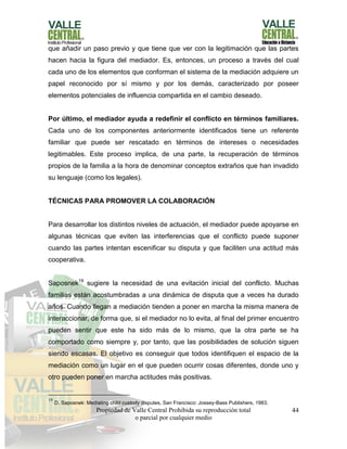 Propiedad de Valle Central Prohibida su reproducción total
o parcial por cualquier medio
44
que añadir un paso previo y que tiene que ver con la legitimación que las partes
hacen hacia la figura del mediador. Es, entonces, un proceso a través del cual
cada uno de los elementos que conforman el sistema de la mediación adquiere un
papel reconocido por sí mismo y por los demás, caracterizado por poseer
elementos potenciales de influencia compartida en el cambio deseado.
Por último, el mediador ayuda a redefinir el conflicto en términos familiares.
Cada uno de los componentes anteriormente identificados tiene un referente
familiar que puede ser rescatado en términos de intereses o necesidades
legitimables. Este proceso implica, de una parte, la recuperación de términos
propios de la familia a la hora de denominar conceptos extraños que han invadido
su lenguaje (como los legales).
TÉCNICAS PARA PROMOVER LA COLABORACIÓN
Para desarrollar los distintos niveles de actuación, el mediador puede apoyarse en
algunas técnicas que eviten las interferencias que el conflicto puede suponer
cuando las partes intentan escenificar su disputa y que faciliten una actitud más
cooperativa.
Saposnek19
sugiere la necesidad de una evitación inicial del conflicto. Muchas
familias están acostumbradas a una dinámica de disputa que a veces ha durado
años. Cuando llegan a mediación tienden a poner en marcha la misma manera de
interaccionar, de forma que, si el mediador no lo evita, al final del primer encuentro
pueden sentir que este ha sido más de lo mismo, que la otra parte se ha
comportado como siempre y, por tanto, que las posibilidades de solución siguen
siendo escasas. El objetivo es conseguir que todos identifiquen el espacio de la
mediación como un lugar en el que pueden ocurrir cosas diferentes, donde uno y
otro pueden poner en marcha actitudes más positivas.
19
D. Saposnek: Mediating child custody disputes, San Francisco: Jossey-Bass Publishers, 1983.
 