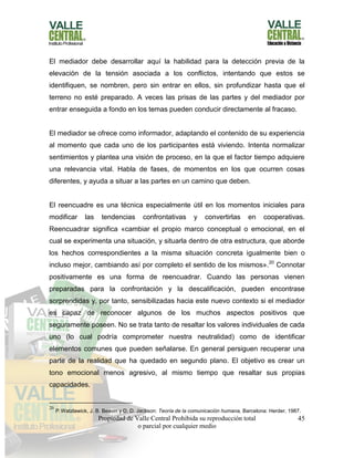 Propiedad de Valle Central Prohibida su reproducción total
o parcial por cualquier medio
45
El mediador debe desarrollar aquí la habilidad para la detección previa de la
elevación de la tensión asociada a los conflictos, intentando que estos se
identifiquen, se nombren, pero sin entrar en ellos, sin profundizar hasta que el
terreno no esté preparado. A veces las prisas de las partes y del mediador por
entrar enseguida a fondo en los temas pueden conducir directamente al fracaso.
El mediador se ofrece como informador, adaptando el contenido de su experiencia
al momento que cada uno de los participantes está viviendo. Intenta normalizar
sentimientos y plantea una visión de proceso, en la que el factor tiempo adquiere
una relevancia vital. Habla de fases, de momentos en los que ocurren cosas
diferentes, y ayuda a situar a las partes en un camino que deben.
El reencuadre es una técnica especialmente útil en los momentos iniciales para
modificar las tendencias confrontativas y convertirlas en cooperativas.
Reencuadrar significa «cambiar el propio marco conceptual o emocional, en el
cual se experimenta una situación, y situarla dentro de otra estructura, que aborde
los hechos correspondientes a la misma situación concreta igualmente bien o
incluso mejor, cambiando así por completo el sentido de los mismos».20
Connotar
positivamente es una forma de reencuadrar. Cuando las personas vienen
preparadas para la confrontación y la descalificación, pueden encontrase
sorprendidas y, por tanto, sensibilizadas hacia este nuevo contexto si el mediador
es capaz de reconocer algunos de los muchos aspectos positivos que
seguramente poseen. No se trata tanto de resaltar los valores individuales de cada
uno (lo cual podría comprometer nuestra neutralidad) como de identificar
elementos comunes que pueden señalarse. En general persiguen recuperar una
parte de la realidad que ha quedado en segundo plano. El objetivo es crear un
tono emocional menos agresivo, al mismo tiempo que resaltar sus propias
capacidades.
20
P.Watzlawick, J. B. Beavin y D. D. Jackson: Teoría de la comunicación humana, Barcelona: Herder, 1987.
 
