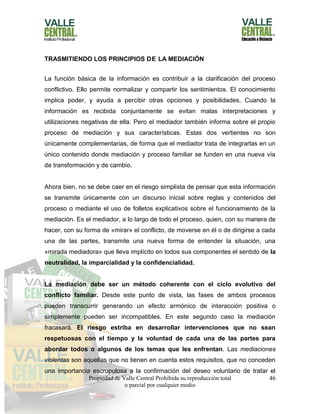 Propiedad de Valle Central Prohibida su reproducción total
o parcial por cualquier medio
46
TRASMITIENDO LOS PRINCIPIOS DE LA MEDIACIÓN
La función básica de la información es contribuir a la clarificación del proceso
conflictivo. Ello permite normalizar y compartir los sentimientos. El conocimiento
implica poder, y ayuda a percibir otras opciones y posibilidades. Cuando la
información es recibida conjuntamente se evitan malas interpretaciones y
utilizaciones negativas de ella. Pero el mediador también informa sobre el propio
proceso de mediación y sus características. Estas dos vertientes no son
únicamente complementarias, de forma que el mediador trata de integrarlas en un
único contenido donde mediación y proceso familiar se funden en una nueva vía
de transformación y de cambio.
Ahora bien, no se debe caer en el riesgo simplista de pensar que esta información
se transmite únicamente con un discurso inicial sobre reglas y contenidos del
proceso o mediante el uso de folletos explicativos sobre el funcionamiento de la
mediación. Es el mediador, a lo largo de todo el proceso, quien, con su manera de
hacer, con su forma de «mirar» el conflicto, de moverse en él o de dirigirse a cada
una de las partes, transmite una nueva forma de entender la situación, una
«mirada mediadora» que lleva implícito en todos sus componentes el sentido de la
neutralidad, la imparcialidad y la confidencialidad.
La mediación debe ser un método coherente con el ciclo evolutivo del
conflicto familiar. Desde este punto de vista, las fases de ambos procesos
pueden transcurrir generando un efecto armónico de interacción positiva o
simplemente pueden ser incompatibles. En este segundo caso la mediación
fracasará. El riesgo estriba en desarrollar intervenciones que no sean
respetuosas con el tiempo y la voluntad de cada una de las partes para
abordar todos o algunos de los temas que les enfrentan. Las mediaciones
violentas son aquellas que no tienen en cuenta estos requisitos, que no conceden
una importancia escrupulosa a la confirmación del deseo voluntario de tratar el
 