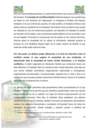 Propiedad de Valle Central Prohibida su reproducción total
o parcial por cualquier medio
48
Pero es imprescindible garantizar un cierto límite entre lo que ocurre dentro y fuera
del proceso. El concepto de confidencialidad pretende asegurar que aquello que
se habla en una dinámica de negociación no traspase la frontera del espacio
mediador si no es en forma de acuerdo. En este sentido, el mediador informa a las
partes sobre su propósito de no traspasar información hacia el exterior (que pueda
ser utilizada en una vía contenciosa posterior, por ejemplo). El mediador no puede
ser llamado como testigo, pues únicamente puede testificar de los acuerdos a que
se han llegado. Promueve el compromiso de las partes en los mismos términos.
Informa sobre la necesidad de no utilizar la información obtenida durante el
proceso en una hipotética disputa legal. Es la mejor manera de facilitar el que
todas las cartas estén sobre la mesa.
Por otra parte, se debería poder diferenciar a la hora de intervenir entre el
conflicto actual, el que sugiere la necesidad de una mediación, el
desacuerdo ante la necesidad de tomar ciertas decisiones, y la relación
conflictiva, el estilo negociado de interacción familiar que evoluciona hacia una
fase diferente. El mediador tiene en cuenta los dos niveles descritos como ejes de
una misma realidad, permitiendo negociaciones relacionales y contingentes,
negociaciones transicionales y transaccionales, pasando de un nivel a otro en la
medida en que el propio proceso natural de la familia haría lo mismo si no hubiese
precisado de la presencia de un tercero.
La ventaja de poder permitirse este pensamiento radica precisamente en lo que
Whitaker21
define como permitir que los miembros experimenten cada vez más los
componentes sanos de su relación, en lugar de herirse recíprocamente con los
componentes dolorosos. Para ello, el mediador debe establecer una efectiva
relación de ayuda con los clientes, facilitar el proceso de separación del problema,
explorar los aspectos emocionales y considerar el bienestar futuro de todos los
miembros de la familia, ofrecer empatía y soporte, ayudar a clarificar las
21
C. Whitaker: Meditaciones nocturnas de un terapeuta familiar, Barcelona: Paidós, 1992.
 