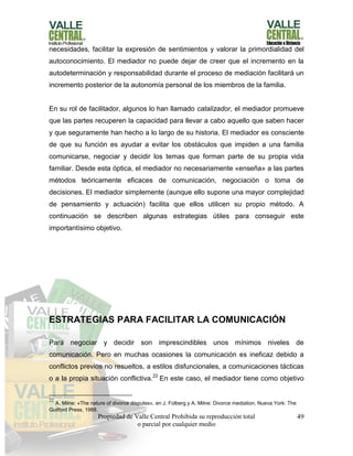Propiedad de Valle Central Prohibida su reproducción total
o parcial por cualquier medio
49
necesidades, facilitar la expresión de sentimientos y valorar la primordialidad del
autoconocimiento. El mediador no puede dejar de creer que el incremento en la
autodeterminación y responsabilidad durante el proceso de mediación facilitará un
incremento posterior de la autonomía personal de los miembros de la familia.
En su rol de facilitador, algunos lo han llamado catalizador, el mediador promueve
que las partes recuperen la capacidad para llevar a cabo aquello que saben hacer
y que seguramente han hecho a lo largo de su historia. El mediador es consciente
de que su función es ayudar a evitar los obstáculos que impiden a una familia
comunicarse, negociar y decidir los temas que forman parte de su propia vida
familiar. Desde esta óptica, el mediador no necesariamente «enseña» a las partes
métodos teóricamente eficaces de comunicación, negociación o toma de
decisiones. El mediador simplemente (aunque ello supone una mayor complejidad
de pensamiento y actuación) facilita que ellos utilicen su propio método. A
continuación se describen algunas estrategias útiles para conseguir este
importantísimo objetivo.
ESTRATEGIAS PARA FACILITAR LA COMUNICACIÓN
Para negociar y decidir son imprescindibles unos mínimos niveles de
comunicación. Pero en muchas ocasiones la comunicación es ineficaz debido a
conflictos previos no resueltos, a estilos disfuncionales, a comunicaciones tácticas
o a la propia situación conflictiva.22
En este caso, el mediador tiene como objetivo
22
A. Milne: «The nature of divorce disputes», en J. Folberg y A. Milne: Divorce mediation, Nueva York: The
Guilford Press, 1988.
 