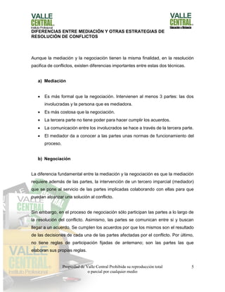 Propiedad de Valle Central Prohibida su reproducción total
o parcial por cualquier medio
5
DIFERENCIAS ENTRE MEDIACIÓN Y OTRAS ESTRATEGIAS DE
RESOLUCIÓN DE CONFLICTOS
Aunque la mediación y la negociación tienen la misma finalidad, en la resolución
pacifica de conflictos, existen diferencias importantes entre estas dos técnicas.
a) Mediación
 Es más formal que la negociación. Intervienen al menos 3 partes: las dos
involucradas y la persona que es mediadora.
 Es más costosa que la negociación.
 La tercera parte no tiene poder para hacer cumplir los acuerdos.
 La comunicación entre los involucrados se hace a través de la tercera parte.
 El mediador da a conocer a las partes unas normas de funcionamiento del
proceso.
b) Negociación
La diferencia fundamental entre la mediación y la negociación es que la mediación
requiere además de las partes, la intervención de un tercero imparcial (mediador)
que se pone al servicio de las partes implicadas colaborando con ellas para que
puedan alcanzar una solución al conflicto.
Sin embargo, en el proceso de negociación sólo participan las partes a lo largo de
la resolución del conflicto. Asimismo, las partes se comunican entre si y buscan
llegar a un acuerdo. Se cumplen los acuerdos por que los mismos son el resultado
de las decisiones de cada una de las partes afectadas por el conflicto. Por último,
no tiene reglas de participación fijadas de antemano; son las partes las que
elaboran sus propias reglas.
 