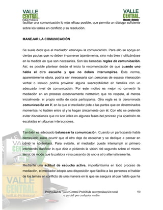 Propiedad de Valle Central Prohibida su reproducción total
o parcial por cualquier medio
50
facilitar una comunicación lo más eficaz posible, que permita un diálogo suficiente
sobre los temas en conflicto y su resolución.
MANEJAR LA COMUNICACIÓN
Se suele decir que el mediador «maneja» la comunicación. Para ello se apoya en
ciertas pautas que no deben imponerse tajantemente, sino más bien ir utilizándose
en la medida en que son necesarias. Son las llamadas reglas de comunicación.
Así, es posible plantear desde el inicio la recomendación de que cuando uno
habla el otro escuche y que no deben interrumpirse. Esta norma,
aparentemente obvia, podría ser innecesaria con personas de escasa interacción
verbal o incluso podría provocar alguna susceptibilidad en familias con un
adecuado nivel de comunicación. Por este motivo es mejor no convertir la
mediación en un proceso excesivamente normativo que no respete, al menos
inicialmente, el propio estilo de cada participante. Otra regla es la denominada
comunicación en V, en la que el mediador pide a las partes que en determinados
momentos no hablen entre sí y lo hagan únicamente con él. Con ello se pretende
evitar discusiones que no son útiles en algunas fases del proceso y la aparición de
escaladas en algunas interacciones.
También es adecuado balancear la comunicación. Cuando un participante habla
demasiado suele ocurrir que el otro deje de escuchar y se dedique a pensar en
cómo le contestará. Para evitarlo, el mediador puede interrumpir al primero
intentando clarificar lo que dice o pidiendo la visión del segundo sobre el mismo
tema, de modo que la palabra vaya pasando de uno a otro alternativamente.
Mediante una actitud de escucha activa, importantísima en todo proceso de
mediación, el mediador adopta una disposición que facilita a las personas el hablar
de los temas en conflicto de una manera en la que se asegura al que habla que ha
 