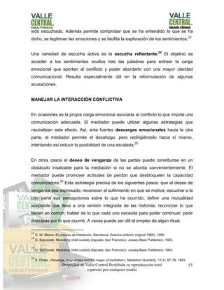 Propiedad de Valle Central Prohibida su reproducción total
o parcial por cualquier medio
51
sido escuchado. Además permite comprobar que se ha entendido lo que se ha
dicho, se legitiman las emociones y se facilita la exploración de los sentimientos.23
Una variedad de escucha activa es la escucha reflectante.24
El objetivo es
acceder a los sentimientos ocultos tras las palabras para extraer la carga
emocional que aportan al conflicto y poder abordarlo con una mayor claridad
comunicacional. Resulta especialmente útil en la reformulación de algunas
acusaciones.
MANEJAR LA INTERACCIÓN CONFLICTIVA
En ocasiones es la propia carga emocional asociada al conflicto lo que impide una
comunicación adecuada. El mediador puede utilizar algunas estrategias que
neutralizan este efecto. Así, ante fuertes descargas emocionales hacia la otra
parte, el mediador permite el desahogo, pero redirigiéndolo hacia sí mismo,
intentando así reducir la posibilidad de una escalada.25
En otros casos el deseo de venganza de las partes puede constituirse en un
obstáculo insalvable para la mediación si no se aborda convenientemente. El
mediador puede promover actitudes de perdón que desbloqueen la capacidad
comunicadora.26
Esta estrategia precisa de los siguientes pasos: que el deseo de
venganza sea expresado; reconocer el sufrimiento en que se motiva; escuchar a la
otra parte sus percepciones sobre lo que ha ocurrido; definir una mutualidad
aceptable que lleve a una versión integrada de las historias; reconocer lo que
tienen en común; hablar de lo que cada uno necesita para poder continuar; pedir
disculpas por lo que ocurrió. A veces puede ser útil el empleo de algún ritual.
23
C. W. Moore: El proceso de mediación, Barcelona: Granica (edición original 1986), 1995.
24
D. Saposnek: Mediating child custody disputes, San Francisco: Jossey-Bass Publishers, 1983.
25
D. Saposnek: Mediating child custody disputes, San Francisco: Jossey-Bass Publishers, 1983.
26
K. Cloke: «Revenge, forgiveness and the magic of mediation», Mediation Quarterly, 11(1), 67-78, 1993.
 