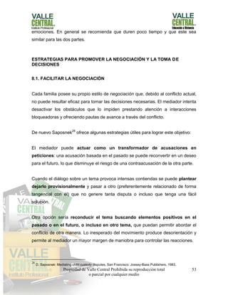 Propiedad de Valle Central Prohibida su reproducción total
o parcial por cualquier medio
53
emociones. En general se recomienda que duren poco tiempo y que este sea
similar para las dos partes.
ESTRATEGIAS PARA PROMOVER LA NEGOCIACIÓN Y LA TOMA DE
DECISIONES
8.1. FACILITAR LA NEGOCIACIÓN
Cada familia posee su propio estilo de negociación que, debido al conflicto actual,
no puede resultar eficaz para tomar las decisiones necesarias. El mediador intenta
desactivar los obstáculos que lo impiden prestando atención a interacciones
bloqueadoras y ofreciendo pautas de avance a través del conflicto.
De nuevo Saposnek28
ofrece algunas estrategias útiles para lograr este objetivo:
El mediador puede actuar como un transformador de acusaciones en
peticiones: una acusación basada en el pasado se puede reconvertir en un deseo
para el futuro, lo que disminuye el riesgo de una contraacusación de la otra parte.
Cuando el diálogo sobre un tema provoca intensas contiendas se puede plantear
dejarlo provisionalmente y pasar a otro (preferentemente relacionado de forma
tangencial con él) que no genere tanta disputa o incluso que tenga una fácil
solución.
Otra opción sería reconducir el tema buscando elementos positivos en el
pasado o en el futuro, o incluso en otro tema, que puedan permitir abordar el
conflicto de otra manera. Lo inesperado del movimiento produce desorientación y
permite al mediador un mayor margen de maniobra para controlar las reacciones.
28
D. Saposnek: Mediating child custody disputes, San Francisco: Jossey-Bass Publishers, 1983.
 