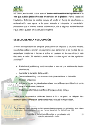 Propiedad de Valle Central Prohibida su reproducción total
o parcial por cualquier medio
54
Por último, el mediador puede intentar evitar comentarios de una parte hacia la
otra que puedan producir daños irreparables en el proceso. Pero a veces son
inevitables. Entonces es posible desviar el efecto en forma de clasificación o
racionalización que ayude a la parte atacada a interpretar el comentario,
provocando que el primero suavice su afirmación, que el segundo no contraataque
y que ambos queden en una situación legítima.
DESBLOQUEAR LA NEGOCIACIÓN
A veces la negociación se bloquea, produciendo un impasse o un punto muerto,
cuando las partes se cierran en argumentos que conciernen a los méritos de sus
respectivas posiciones, y tienden a entrar en regateos en los que ninguno está
dispuesto a ceder. El mediador puede llevar a cabo alguna de las siguientes
acciones:29
 Redefinir el problema y presionar sobre la idea de que existen más de dos
alternativas.
 Aumentar la duración de la sesión.
 Terminar la sesión y concertar una más para continuar la discusión.
 Realizar una pausa.
 Utilizar el humor sugiriendo alternativas imposibles o describiendo el punto
muerto en términos divertidos.
 Probar una alternativa durante un breve periodo de tiempo.
Todos estos movimientos pretender desviar el foco del punto de bloqueo para
retomarlo posteriormente en condiciones más positivas de negociación.
29
A. J. Salius y S. Dixon: «Mediation of child-custody and visitation disputes in a court setting», en J. Folberg
y A. Milne (ed.): Divorce Mediation. Theory and Practice, Nueva York: The Guilford Press, 1988.
 