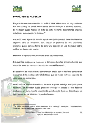 Propiedad de Valle Central Prohibida su reproducción total
o parcial por cualquier medio
55
PROMOVER EL ACUERDO
Elegir la decisión más adecuada no es fácil, sobre todo cuando las negociaciones
han sido duras y las partes dan muestras de cansancio por el esfuerzo realizado.
El mediador puede facilitar el éxito de este momento desarrollando algunas
estrategias que provocan la decisión:30
Actuando como agente de realidad ayuda a los participantes a desarrollar criterios
objetivos para las decisiones. Así, calcular el promedio de dos tasaciones
diferentes puede ser una forma de lograr una decisión, en vez de discutir sobre
cuál de las dos es más exacta.
Mantener el equilibrio comunicacional entre los participantes.
Subrayar las objeciones y reconocer el derecho a tenerlas, al mismo tiempo que
preguntar sobre las peores consecuencias que podrían ocurrir.
En ocasiones es necesaria una confrontación directa con el mediador para activar
decisiones. Este puede percibir el obstáculo que las impide y ofrecer su punto de
vista sobre las resistencias.
Otra forma de motivar una decisión es retirar el poder de elegir a un participante
resistente. El mediador puede pretender denegar el acceso a una decisión
declarando un punto muerto o sugiriendo que el asunto debe ser decidido por un
juez, porque los participantes no pueden hacerlo.
30
A. Taylor: «A general theory of divorce mediation», en J. Folberg y A. Milne (eds.): Divorce Mediation:
Theory and Practice, Nueva York: The Guilford Press, 1988.
 