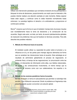 Propiedad de Valle Central Prohibida su reproducción total
o parcial por cualquier medio
56
Utilizar una intervención paradójica que normalice el derecho de los participantes a
bloquear la toma de decisiones, proporcionando una razón para la indecisión (-No
puedes intentar realizar una elección acertada en este momento. Debes esperar
hasta estar seguro, y continuar como lo estás haciendo normalmente hasta
entonces). La paradoja legitima el derecho a la ambivalencia y proporciona el
control para cambiar.
Moore31
propone que la forma en que el mediador maneja todo el proceso impulsa
casi inevitablemente hacia la toma de decisiones y la consecución de los
acuerdos. Según este autor, se trata, por tanto, de asumir planteamientos globales
de resolución de problemas más que de focalizar en técnicas concretas. Para ello
describe tres posibles métodos:
1. Método de influencia hacia el acuerdo.
El mediador puede utilizar su capacidad de poder sobre el proceso y su
influencia en él y en las partes para manejar algunos elementos de forma
que se canalicen las interacciones hacia el acuerdo. Esta estrategia es el
resultado de administrar globalmente el proceso de negociación, el
ambiente físico, el tiempo de las negociaciones, la comunicación entre las
partes, el intercambio de información entre ellas, sus hábitos relacionales,
las dudas y las consecuencias involuntarias, al mismo tiempo que la
influencia de terceros como son sus colaboradores, los expertos o la
autoridad.
2. Método de los avances paulatinos hacia el acuerdo.
Se trata de dividir un tema en subcuestiones que permitan un abordaje más
sencillo y una resolución secuencial. Dividir el problema en fragmentos más
pequeños puede ayudar a encontrar una solución global.
31
C. W. Moore: El proceso de mediación, Barcelona: Granica (edición original 1986), 1995.
 