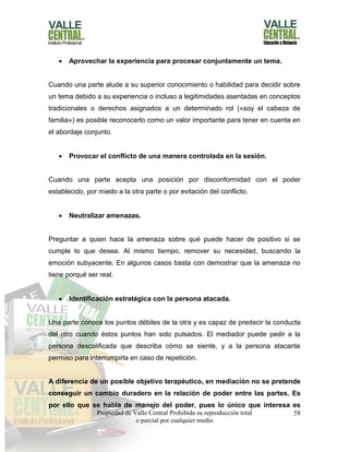 Propiedad de Valle Central Prohibida su reproducción total
o parcial por cualquier medio
58
 Aprovechar la experiencia para procesar conjuntamente un tema.
Cuando una parte alude a su superior conocimiento o habilidad para decidir sobre
un tema debido a su experiencia o incluso a legitimidades asentadas en conceptos
tradicionales o derechos asignados a un determinado rol («soy el cabeza de
familia») es posible reconocerlo como un valor importante para tener en cuenta en
el abordaje conjunto.
 Provocar el conflicto de una manera controlada en la sesión.
Cuando una parte acepta una posición por disconformidad con el poder
establecido, por miedo a la otra parte o por evitación del conflicto.
 Neutralizar amenazas.
Preguntar a quien hace la amenaza sobre qué puede hacer de positivo si se
cumple lo que desea. Al mismo tiempo, remover su necesidad, buscando la
emoción subyacente. En algunos casos basta con demostrar que la amenaza no
tiene porqué ser real.
 Identificación estratégica con la persona atacada.
Una parte conoce los puntos débiles de la otra y es capaz de predecir la conducta
del otro cuando éstos puntos han sido pulsados. El mediador puede pedir a la
persona descalificada que describa cómo se siente, y a la persona atacante
permiso para interrumpirla en caso de repetición.
A diferencia de un posible objetivo terapéutico, en mediación no se pretende
conseguir un cambio duradero en la relación de poder entre las partes. Es
por ello que se habla de manejo del poder, pues lo único que interesa es
 