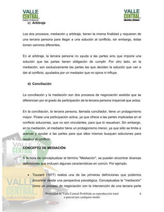 Propiedad de Valle Central Prohibida su reproducción total
o parcial por cualquier medio
6
c) Arbitraje
Los dos procesos, mediación y arbitraje, tienen la misma finalidad y requieren de
una tercera persona para llegar a una solución al conflicto, sin embargo, éstas
toman caminos diferentes.
En el arbitraje, la tercera persona no ayuda a las partes sino que impone una
solución que las partes tienen obligación de cumplir. Por otro lado, en la
mediación, son exclusivamente las partes las que deciden la solución que van a
dar al conflicto, ayudados por un mediador que no opina ni influye.
d) Conciliación
La conciliación y la mediación son dos procesos de negociación asistida que se
diferencian por el grado de participación de la tercera persona imparcial que actúa.
En la conciliación, la tercera persona, llamada conciliador, tiene un protagonismo
mayor. Posee una participación activa, ya que ofrece a las partes implicadas en el
conflicto soluciones, que no son vinculantes, para que lo resuelvan. Sin embargo,
en la mediación, el mediador tiene un protagonismo menor, ya que sólo se limita a
acercar y ayudar a las partes para que ellos mismos busquen soluciones para
resolver el conflicto.
CONCEPTO DE MEDIACIÓN
A la hora de conceptualizar el término "Mediación", se pueden encontrar diversas
definiciones que incluyen algunas características en común. Por ejemplo,
 Touzard (1977) realiza una de las primeras definiciones que podemos
encontrar desde una perspectiva psicológica. Conceptualiza la "mediación"
como un proceso de negociación con la intervención de una tercera parte
 