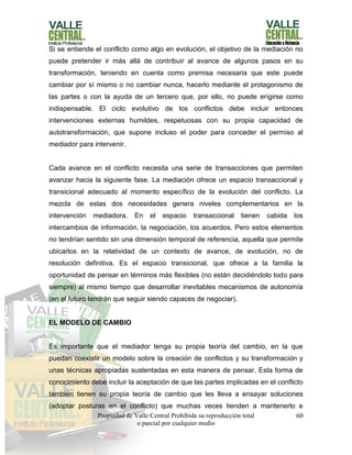 Propiedad de Valle Central Prohibida su reproducción total
o parcial por cualquier medio
60
Si se entiende el conflicto como algo en evolución, el objetivo de la mediación no
puede pretender ir más allá de contribuir al avance de algunos pasos en su
transformación, teniendo en cuenta como premisa necesaria que este puede
cambiar por sí mismo o no cambiar nunca, hacerlo mediante el protagonismo de
las partes o con la ayuda de un tercero que, por ello, no puede erigirse como
indispensable. El ciclo evolutivo de los conflictos debe incluir entonces
intervenciones externas humildes, respetuosas con su propia capacidad de
autotransformación, que supone incluso el poder para conceder el permiso al
mediador para intervenir.
Cada avance en el conflicto necesita una serie de transacciones que permiten
avanzar hacia la siguiente fase. La mediación ofrece un espacio transaccional y
transicional adecuado al momento específico de la evolución del conflicto. La
mezcla de estas dos necesidades genera niveles complementarios en la
intervención mediadora. En el espacio transaccional tienen cabida los
intercambios de información, la negociación, los acuerdos. Pero estos elementos
no tendrían sentido sin una dimensión temporal de referencia, aquella que permite
ubicarlos en la relatividad de un contexto de avance, de evolución, no de
resolución definitiva. Es el espacio transicional, que ofrece a la familia la
oportunidad de pensar en términos más flexibles (no están decidiéndolo todo para
siempre) al mismo tiempo que desarrollar inevitables mecanismos de autonomía
(en el futuro tendrán que seguir siendo capaces de negociar).
EL MODELO DE CAMBIO
Es importante que el mediador tenga su propia teoría del cambio, en la que
puedan coexistir un modelo sobre la creación de conflictos y su transformación y
unas técnicas apropiadas sustentadas en esta manera de pensar. Esta forma de
conocimiento debe incluir la aceptación de que las partes implicadas en el conflicto
también tienen su propia teoría de cambio que les lleva a ensayar soluciones
(adoptar posturas en el conflicto) que muchas veces tienden a mantenerlo e
 