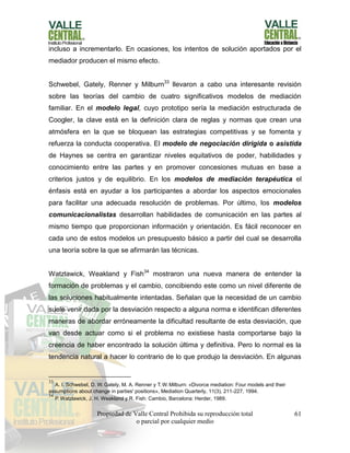 Propiedad de Valle Central Prohibida su reproducción total
o parcial por cualquier medio
61
incluso a incrementarlo. En ocasiones, los intentos de solución aportados por el
mediador producen el mismo efecto.
Schwebel, Gately, Renner y Milburn33
llevaron a cabo una interesante revisión
sobre las teorías del cambio de cuatro significativos modelos de mediación
familiar. En el modelo legal, cuyo prototipo sería la mediación estructurada de
Coogler, la clave está en la definición clara de reglas y normas que crean una
atmósfera en la que se bloquean las estrategias competitivas y se fomenta y
refuerza la conducta cooperativa. El modelo de negociación dirigida o asistida
de Haynes se centra en garantizar niveles equitativos de poder, habilidades y
conocimiento entre las partes y en promover concesiones mutuas en base a
criterios justos y de equilibrio. En los modelos de mediación terapéutica el
énfasis está en ayudar a los participantes a abordar los aspectos emocionales
para facilitar una adecuada resolución de problemas. Por último, los modelos
comunicacionalistas desarrollan habilidades de comunicación en las partes al
mismo tiempo que proporcionan información y orientación. Es fácil reconocer en
cada uno de estos modelos un presupuesto básico a partir del cual se desarrolla
una teoría sobre la que se afirmarán las técnicas.
Watzlawick, Weakland y Fish34
mostraron una nueva manera de entender la
formación de problemas y el cambio, concibiendo este como un nivel diferente de
las soluciones habitualmente intentadas. Señalan que la necesidad de un cambio
suele venir dada por la desviación respecto a alguna norma e identifican diferentes
maneras de abordar erróneamente la dificultad resultante de esta desviación, que
van desde actuar como si el problema no existiese hasta comportarse bajo la
creencia de haber encontrado la solución última y definitiva. Pero lo normal es la
tendencia natural a hacer lo contrario de lo que produjo la desviación. En algunas
33
A. I. Schwebel, D. W. Gately, M. A. Renner y T.W. Milburn: «Divorce mediation: Four models and their
assumptions about change in parties' positions», Mediation Quarterly, 11(3), 211-227, 1994.
34
P.Watzlawick, J. H. Weakland y R. Fish: Cambio, Barcelona: Herder, 1989.
 