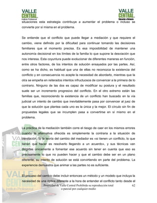 Propiedad de Valle Central Prohibida su reproducción total
o parcial por cualquier medio
62
situaciones esta estrategia contribuye a aumentar el problema o incluso se
convierte por sí misma en el problema.
Se entiende que el conflicto que puede llegar a mediación y que requiere el
cambio, viene definido por la dificultad para continuar tomando las decisiones
familiares que el momento precisa. Es esa imposibilidad de mantener una
autonomía decisional en los límites de la familia lo que supone la desviación que
nos interesa. Esta coyuntura puede evolucionar de diferentes maneras en función,
entre otros factores, de los intentos de solución ensayados por las partes. Así,
como se ha dicho, es habitual que una de ellas no reconozca la existencia del
conflicto y en consecuencia no acepte la necesidad de abordarlo, mientras que la
otra se empeña en reiterados intentos infructuosos de convencer a la primera de lo
contrario. Ninguno de las dos es capaz de modificar su postura y el resultado
suele ser un incremento progresivo del conflicto. En el otro extremo están las
familias que, reconociendo la existencia de un conflicto han buscado en la vía
judicial un intento de cambio que inevitablemente pasa por convencer al juez de
que la solución que plantea cada uno es la única y la mejor. El círculo sin fin de
propuestas legales que se incumplen pasa a convertirse en sí mismo en el
problema.
La práctica de la mediación también corre el riesgo de caer en los mismos errores
cuando la alternativa ofrecida es simplemente la contraria a la situación de
desviación. Si la teoría del cambio del mediador es «si tienen un conflicto, lo que
tienen que hacer es resolverlo llegando a un acuerdo», y sus técnicas van
dirigidas únicamente a fomentar ese acuerdo sin tener en cuenta que eso es
precisamente lo que no pueden hacer y que el cambio debe ser en un plano
diferente, su intento de solución se está convirtiendo en parte del problema. La
experiencia demuestra que animar a las partes no es suficiente.
El proceso del cambio debe incluir entonces un método y un modelo que incluya la
necesidad de una óptica diferente a la hora de entender el conflicto tanto desde el
 