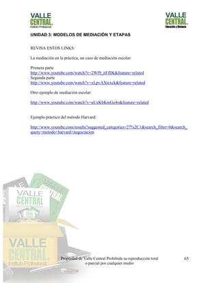 Propiedad de Valle Central Prohibida su reproducción total
o parcial por cualquier medio
65
UNIDAD 3: MODELOS DE MEDIACIÓN Y ETAPAS
REVISA ESTOS LINKS:
La mediación en la práctica, un caso de mediación escolar:
Primera parte
http://www.youtube.com/watch?v=2Wf9_itFfDk&feature=related
Segunda parte
http://www.youtube.com/watch?v=xLpvAXtcxck&feature=related
Otro ejemplo de mediación escolar:
http://www.youtube.com/watch?v=uUeKbKmGe4o&feature=related
Ejemplo práctico del método Harvard:
http://www.youtube.com/results?suggested_categories=27%2C1&search_filter=0&search_
query=metodo+harvard+negociacion
 