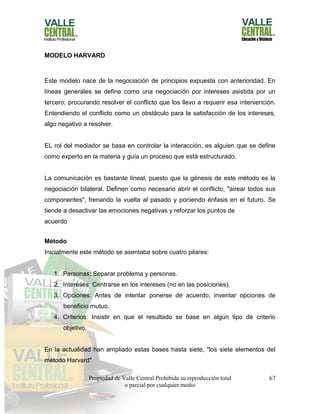 Propiedad de Valle Central Prohibida su reproducción total
o parcial por cualquier medio
67
MODELO HARVARD
Este modelo nace de la negociación de principios expuesta con anterioridad. En
líneas generales se define como una negociación por intereses asistida por un
tercero, procurando resolver el conflicto que los llevo a requerir esa intervención.
Entendiendo el conflicto como un obstáculo para la satisfacción de los intereses,
algo negativo a resolver.
EL rol del mediador se basa en controlar la interacción, es alguien que se define
como experto en la materia y guía un proceso que está estructurado.
La comunicación es bastante lineal, puesto que la génesis de este método es la
negociación bilateral. Definen como necesario abrir el conflicto, "airear todos sus
componentes", frenando la vuelta al pasado y poniendo énfasis en el futuro. Se
tiende a desactivar las emociones negativas y reforzar los puntos de
acuerdo
Método
Inicialmente este método se asentaba sobre cuatro pilares:
1. Personas: Separar problema y personas.
2. Intereses: Centrarse en los intereses (no en las posiciones).
3. Opciones: Antes de intentar ponerse de acuerdo; inventar opciones de
beneficio mutuo.
4. Criterios: Insistir en que el resultado se base en algún tipo de criterio
objetivo.
En la actualidad han ampliado estas bases hasta siete, "los siete elementos del
método Harvard"
 