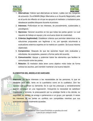 Propiedad de Valle Central Prohibida su reproducción total
o parcial por cualquier medio
68
1. Alternativas: Valorar qué alternativas se tienen, cuáles son los márgenes
de actuación. Es el MAAN (Mejor Alternativa a un Acuerdo Negociado), este
es el punto de inflexión en el que se apoyará el mediador o mediadora para
desatascar posibles bloqueos durante el proceso.
2. Intereses: Profundizar en los intereses, de procedimiento, sustanciales o
psicológicos.
3. Opciones: Generar acuerdos en los que todas las partes ganen. Lo cual
requiere de trabajo en equipo y de una buena dosis de creatividad.
4. Criterios (legitimidad): Establecer criterios que permitan determinar si las
soluciones propuestas son legítimas o no, por ejemplo recurriendo a
evaluadores externos expertos en la materia en cuestión. Se busca máxima
objetividad.
5. Compromiso: Después de que las opciones hayan sido evaluadas y
estudiadas, las aceptadas, pasaran a formar parte del acuerdo.
6. Comunicación: Apoyar y potenciar todos los elementos que faciliten la
comunicación entre las partes.
7. Relación: El mediador debe tener como objetivo mixto tratar de forma
exitosa los asuntos, pero también mantener una buena relación.
ELEMENTOS DEL MODELO DE HARVARD
Intereses. Se llama intereses a las necesidades de las personas, lo que es
deseable para ellas, tanto en lo cuantitativo como en lo cualitativo. Son las
razones que justifican su demanda. Es lo que les preocupa y verdaderamente
quieren conseguir en una negociación. Incluyendo la necesidad de satisfacer
inquietudes y temores, la preocupación por su prestigio frente a los demás, su
seguridad, su sentido de arraigo o pertenencia a un grupo, por ejemplo. A veces
los intereses de las partes en conflicto son compatibles mientras que sus
posiciones parecen totalmente opuestas.
 