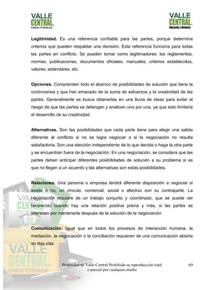 Propiedad de Valle Central Prohibida su reproducción total
o parcial por cualquier medio
69
Legitimidad. Es una referencia confiable para las partes, porque determina
criterios que pueden respaldar una decisión. Esta referencia funciona para todas
las partes en conflicto. Se pueden tomar como legitimadores: los reglamentos,
normas, publicaciones, documentos oficiales, manuales, criterios establecidos,
valores, estándares, etc.
Opciones. Comprenden todo el abanico de posibilidades de solución que tiene la
controversia y que han emanado de la suma de esfuerzos y la creatividad de las
partes. Generalmente se busca obtenerlas en una lluvia de ideas para evitar el
riesgo de que las partes se detengan y analicen una por una, ya que esto limitaría
el desarrollo de su creatividad.
Alternativas. Son las posibilidades que cada parte tiene para elegir una salida
diferente al conflicto si no se logra negociar o si la negociación no resulta
satisfactoria. Son una elección independiente de lo que decida o haga la otra parte
y se encuentran fuera de la negociación. En una negociación, se considera que las
partes deben anticipar diferentes posibilidades de solución a su problema si es
que no llegan a un acuerdo y las alternativas son estas posibilidades.
Relaciones. Una persona o empresa tendrá diferente disposición a negociar si
existe o no, un vínculo, comercial, social o afectivo con su contraparte. La
negociación requiere de un trabajo conjunto y coordinado, que se puede ver
favorecido cuando hay una relación positiva previa y más, si las partes se
interesan por mantenerla después de la solución de la negociación.
Comunicación. Igual que en todos los procesos de interacción humana, la
mediación, la negociación o la conciliación requieren de una comunicación abierta
en dos vías.
 