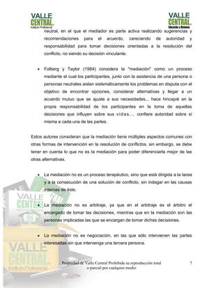 Propiedad de Valle Central Prohibida su reproducción total
o parcial por cualquier medio
7
neutral, en el que el mediador es parte activa realizando sugerencias y
recomendaciones para el acuerdo, careciendo de autoridad y
responsabilidad para tomar decisiones orientadas a la resolución del
conflicto, no siendo su decisión vinculante.
 Folberg y Taylor (1984) considera la "mediación" como un proceso
mediante el cual los participantes, junto con la asistencia de una persona o
personas neutrales aislan sistemáticamente los problemas en disputa con el
objetivo de encontrar opciones, considerar alternativas y llegar a un
acuerdo mutuo que se ajuste a sus necesidades... hace hincapié en la
propia responsabilidad de los participantes en la toma de aquellas
decisiones que influyen sobre sus vidas,., confiere autoridad sobre sí
misma a cada una de las partes.
Estos autores consideran que la mediación tiene múltiples aspectos comunes con
otras formas de intervención en la resolución de conflictos, sin embargo, se debe
tener en cuenta lo que no es la mediación para poder diferenciarla mejor de las
otras alternativas.
 La mediación no es un proceso terapéutico, sino que está dirigida a la tarea
y a la consecución de una solución de conflicto, sin indagar en las causas
internas de éste.
 La mediación no es arbitraje, ya que en el arbitraje es el árbitro el
encargado de tomar las decisiones, mientras que en la mediación son las
personas implicadas las que se encargan de tomar dichas decisiones.
 La mediación no es negociación, en las que sólo intervienen las partes
interesadas sin que intervenga una tercera persona.
 