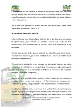 Propiedad de Valle Central Prohibida su reproducción total
o parcial por cualquier medio
70
Compromisos. En dos sentidos: el esfuerzo que hagan las partes para el éxito del
proceso y la garantía de que los acuerdos van a cumplirse. Cuanto más claros y
específicos sean los compromisos, mayor es la posibilidad de que las partes lleven
a cabo los acuerdos.
Los autores más destacados de esta escuela son, entre otros, Roger Fisher
William Ury, Scout Brown, Danny Artel.
MODELO CIRCULAR NARRATIVO
Este modelo que nace del paradigma sistémico por lo que tiene gran importancia
la comunicación, especialmente el elemento circular que existe en toda
comunicación, está orientado tanto al acuerdo como a la modificación de las
relaciones.
Una de las premisas de las que se parte es que con el lenguaje construimos y
deconstruimos la realidad, por lo tanto modificando las narraciones modificamos la
percepción de esa realidad.
"El contexto de mediación es un contexto de adversidad. Cuando las partes
concurren a la mediación ya se han definido a sí mismas como adversarias, por lo
tanto esto contribuye a la producción de historias o narraciones de acusación,
reproche, justificación y negación (... )
Nuestro self es el resultado de las narrativas, de las historias que nos contamos a
nosotros mismos en primera persona y de las historias que escuchamos y
aceptamos (a gusto o a disgusto) de las otras personas sobre nosotros mismos".
Focaliza todo el trabajo en las narraciones de la gente en la mediación; tiene como
objetivo llegar a un acuerdo pero con el énfasis puesto en la comunicación y en la
interacción de las partes. El presupuesto es que para poder arribar a un acuerdo
 