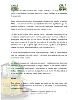 Propiedad de Valle Central Prohibida su reproducción total
o parcial por cualquier medio
71
las personas necesitan transformar las historias conflictivas con las que llegan a la
mediación en otras donde queden mejor posicionadas, de modo tal de poder salir
de su posición.
Desde esta perspectiva - cuyos orígenes se encuentran en los trabajos de Michael
White - para analizar la historia es importante conocer los significados que las
personas atribuyen a los hechos y a las actitudes de los otros; las relaciones entre
las personas, el contexto cultural, los mitos, los valores, etc.
Las historias que la gente cuenta sobre sí misma y las que los otros cuentan sobre
nosotros se relacionan con nuestra identidad, con nuestro self. Los conflictos se
relatan en el marco de estas historias y es por eso que se considera indispensable
para poder transformar la dinámica confrontativa, la necesidad de cambiar la
“narrativa” con la que la gente llega a la mediación, ayudando a las partes a
generar una historia alternativa diferente, que posibilite el cambio.
El trabajo del mediador consiste en intentar ayudarlos a hablar de forma diferente
para que interactúen de modo distinto y, por ende, se produzcan cambios que
posibiliten la vía del acuerdo.
Las raíces teóricas de este modelo son complejas y multidisciplinarias. (La ciencia
cibernética, la teoría económica de los juegos, la teoría de los sistemas, la teoría
de la comunicación basada en las investigaciones de Bateson y las formulaciones
de Paul Watzlawick, la teoría de los tipos lógicos, la teoría del observador). El
modelo habla de 4 momentos o etapas para la negociación.
Método
Este método se basa en cuatro etapas, que cada una de ellas puede estar
compuesta por varias sesiones de mediación. El eje central es la comunicación y
el manejo de ésta.
 