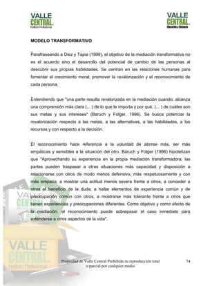 Propiedad de Valle Central Prohibida su reproducción total
o parcial por cualquier medio
74
MODELO TRANSFORMATIVO
Parafraseando a Diez y Tapia (1999), el objetivo de la mediación transformativa no
es el acuerdo sino el desarrollo del potencial de cambio de las personas al
descubrir sus propias habilidades. Se centran en las relaciones humanas para
fomentar el crecimiento moral, promover la revalorización y el reconocimiento de
cada persona.
Entendiendo que "una parte resulta revalorizada en la mediación cuando: alcanza
una comprensión más clara (... ) de lo que le importa y por qué, (... ) de cuáles son
sus metas y sus intereses" (Baruch y Folger, 1996). Se busca potenciar la
revalorización respecto a las metas, a las alternativas, a las habilidades, a los
recursos y con respecto a la decisión.
El reconocimiento hace referencia a la voluntad de abrirse más, ser más
empáticas y sensibles a la situación del otro. Baruch y Folger (1996) hipotetizan
que "Aprovechando su experiencia en la propia mediación transformadora, las
partes pueden traspasar a otras situaciones más capacidad y disposición a
relacionarse con otros de modo menos defensivo, más respetuosamente y con
más empatía; a mostrar una actitud menos severa frente a otros; a conceder a
otros el beneficio de la duda; a hallar elementos de experiencia común y de
preocupación común con otros; a mostrarse más tolerante frente a otros que
tienen experiencias y preocupaciones diferentes. Como objetivo y como efecto de
la mediación, el reconocimiento puede sobrepasar el caso inmediato para
extenderse a otros aspectos de la vida".
 