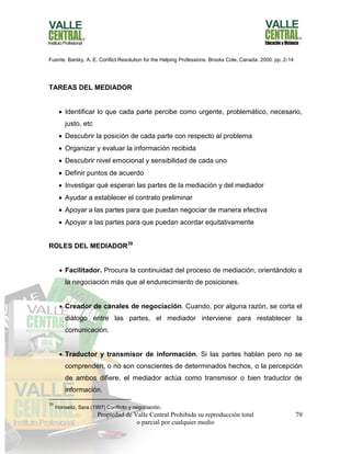 Propiedad de Valle Central Prohibida su reproducción total
o parcial por cualquier medio
79
Fuente: Barsky, A. E. Conflict Resolution for the Helping Professions. Brooks Cole, Canada. 2000. pp. 2-14
TAREAS DEL MEDIADOR
 Identificar lo que cada parte percibe como urgente, problemático, necesario,
justo, etc
 Descubrir la posición de cada parte con respecto al problema
 Organizar y evaluar la información recibida
 Descubrir nivel emocional y sensibilidad de cada uno
 Definir puntos de acuerdo
 Investigar qué esperan las partes de la mediación y del mediador
 Ayudar a establecer el contrato preliminar
 Apoyar a las partes para que puedan negociar de manera efectiva
 Apoyar a las partes para que puedan acordar equitativamente
ROLES DEL MEDIADOR39
 Facilitador. Procura la continuidad del proceso de mediación, orientándolo a
la negociación más que al endurecimiento de posiciones.
 Creador de canales de negociación. Cuando, por alguna razón, se corta el
diálogo entre las partes, el mediador interviene para restablecer la
comunicación.
 Traductor y transmisor de información. Si las partes hablan pero no se
comprenden, o no son conscientes de determinados hechos, o la percepción
de ambos difiere, el mediador actúa como transmisor o bien traductor de
información.
39
Horowitz, Sara (1997) Conflicto y negociación.
 