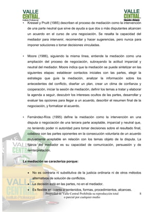 Propiedad de Valle Central Prohibida su reproducción total
o parcial por cualquier medio
8
• Kressel y Pruitt (1985) describen el proceso de mediación como la intervención
de una parte neutral que sirve de ayuda a que dos o más disputantes alcancen
un acuerdo en el curso de una negociación. Se resalta la capacidad del
mediador para intervenir, recomendar y hacer sugerencias, pero nunca para
imponer soluciones o tomar decisiones vinculadas.
• Moore (1986), siguiendo la misma línea, entiende la mediación como una
ampliación del proceso de negociación, subrayando la actitud imparcial y
neutral del mediador. Moore indica que la mediación se puede sintetizar en las
siguientes etapas: establecer contactos iniciales con las partes, elegir la
estrategia que guíe la mediación, analizar la información sobre los
antecedentes del conflicto, diseñar un plan, crear un clima de confianza y
cooperación, iniciar la sesión de mediación, definir los temas a tratar y elaborar
la agenda a seguir, descubrir los intereses ocultos de las partes, desarrollar y
evaluar las opciones para llegar a un acuerdo, describir el resumen final de la
negociación, y formalizar el acuerdo.
• Fernández-Ríos (1995) define la mediación como la intervención en una
disputa o negociación de una tercera parte aceptable, imparcial y neutral que,
no teniendo poder ni autoridad para tomar decisiones sobre el resultado final,
colabora con las partes oponentes en la consecución voluntaria de un acuerdo
mutuamente aceptable en relación con los temas objeto de la disputa. La
fuerza del mediador es su capacidad de comunicación, persuasión y de
reinterpretación.
La mediación se caracteriza porque:
 No es contraria ni substitutiva de la justicia ordinaria ni de otros métodos
alternativos de solución de conflictos.
 La decisión está en las partes, no en el mediador.
 Es flexible en cuanto a contenidos, formas, procedimientos, alcances.
 